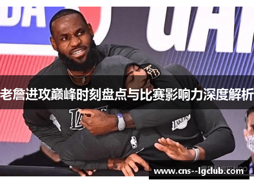老詹进攻巅峰时刻盘点与比赛影响力深度解析 老詹进攻巅峰时刻盘点与比赛影响力深度解析