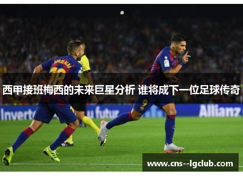西甲接班梅西的未来巨星分析 谁将成下一位足球传奇 西甲接班梅西的未来巨星分析 谁将成下一位足球传奇