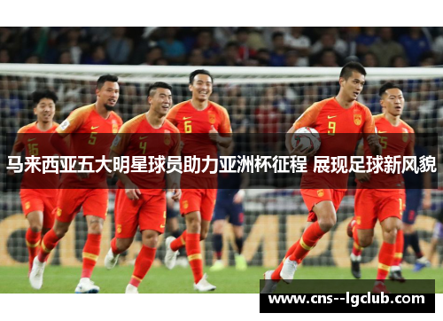 马来西亚五大明星球员助力亚洲杯征程 展现足球新风貌