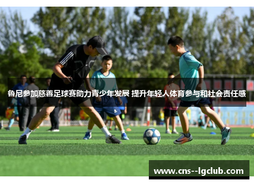 鲁尼参加慈善足球赛助力青少年发展 提升年轻人体育参与和社会责任感