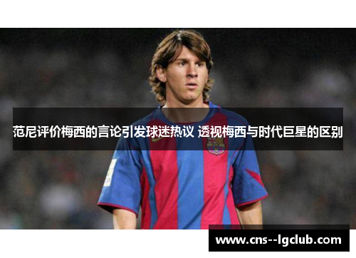 范尼评价梅西的言论引发球迷热议 透视梅西与时代巨星的区别