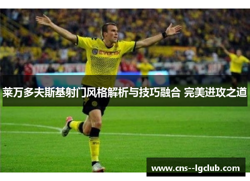 莱万多夫斯基射门风格解析与技巧融合 完美进攻之道