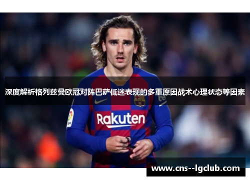 深度解析格列兹曼欧冠对阵巴萨低迷表现的多重原因战术心理状态等因素