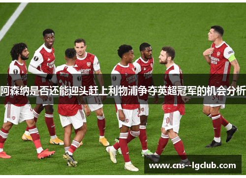 阿森纳是否还能迎头赶上利物浦争夺英超冠军的机会分析