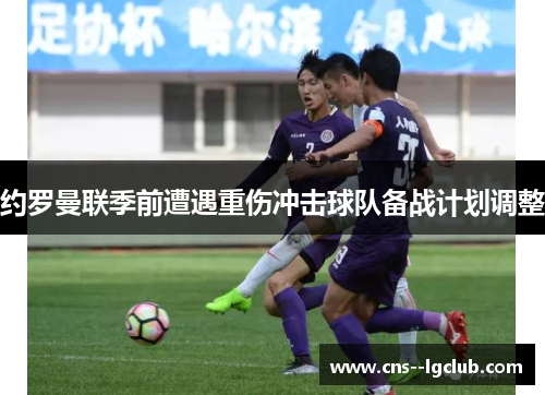 约罗曼联季前遭遇重伤冲击球队备战计划调整 约罗曼联季前遭遇重伤冲击球队备战计划调整