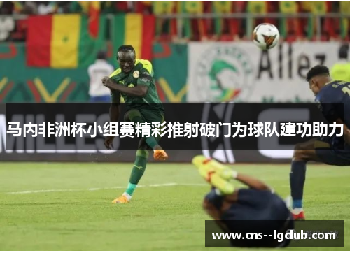 马内非洲杯小组赛精彩推射破门为球队建功助力