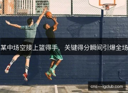 某中场空接上篮得手，关键得分瞬间引爆全场